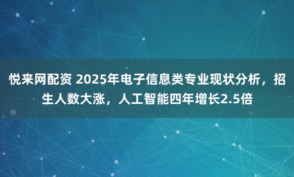 悦来网配资 2025年电子信息类专业现状分析,招生人数大涨,人工智能四年增长2.5倍