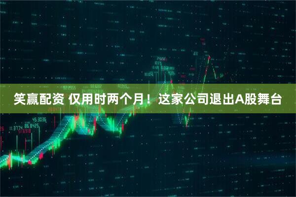 笑赢配资 仅用时两个月！这家公司退出A股舞台