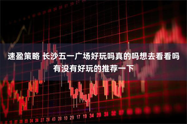 速盈策略 长沙五一广场好玩吗真的吗想去看看吗有没有好玩的推荐一下