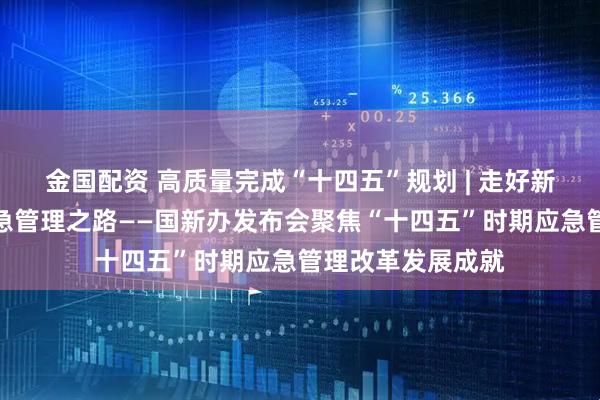 金国配资 高质量完成“十四五”规划 | 走好新时代中国特色应急管理之路——国新办发布会聚焦“十四五”时期应急管理改革发展成就