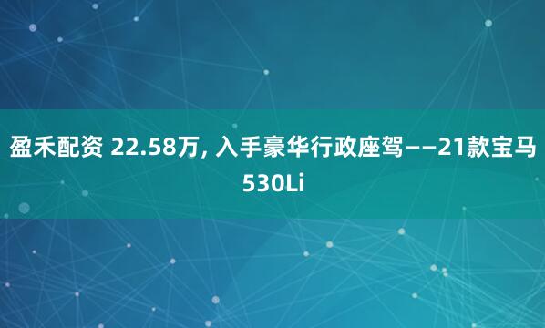 盈禾配资 22.58万, 入手豪华行政座驾——21款宝马530Li