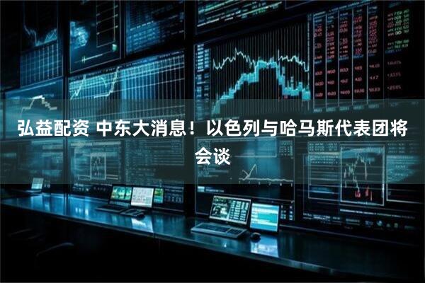 弘益配资 中东大消息！以色列与哈马斯代表团将会谈