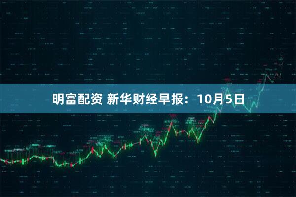 明富配资 新华财经早报：10月5日
