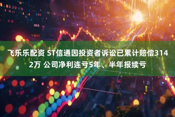 飞乐乐配资 ST信通因投资者诉讼已累计赔偿3142万 公司净利连亏5年、半年报续亏