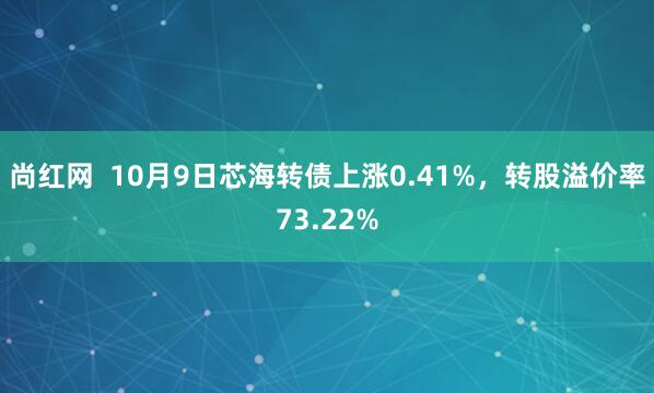 尚红网  10月9日芯海转债上涨0.41%，转股溢价率73.22%