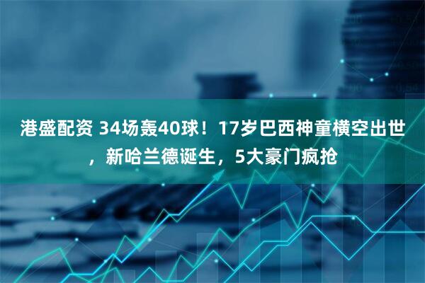 港盛配资 34场轰40球！17岁巴西神童横空出世，新哈兰德诞生，5大豪门疯抢