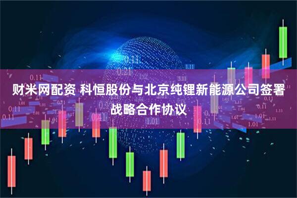 财米网配资 科恒股份与北京纯锂新能源公司签署战略合作协议