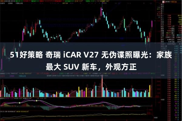 51好策略 奇瑞 iCAR V27 无伪谍照曝光：家族最大 SUV 新车，外观方正