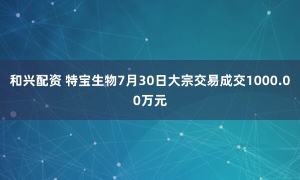 和兴配资 特宝生物7月30日大宗交易成交1000.00万元