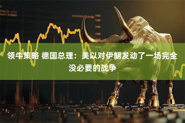 领牛策略 德国总理：美以对伊朗发动了一场完全没必要的战争